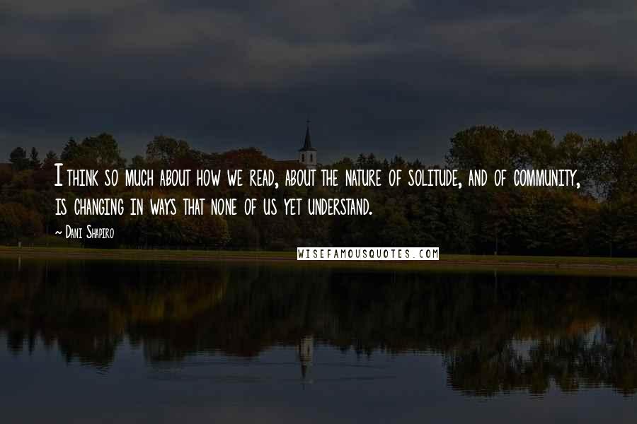 Dani Shapiro Quotes: I think so much about how we read, about the nature of solitude, and of community, is changing in ways that none of us yet understand.