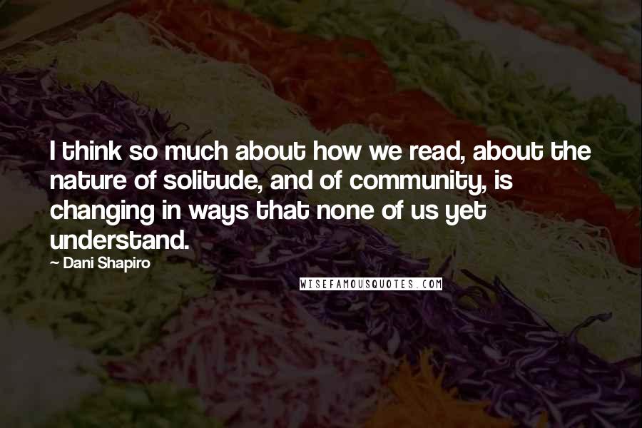 Dani Shapiro Quotes: I think so much about how we read, about the nature of solitude, and of community, is changing in ways that none of us yet understand.