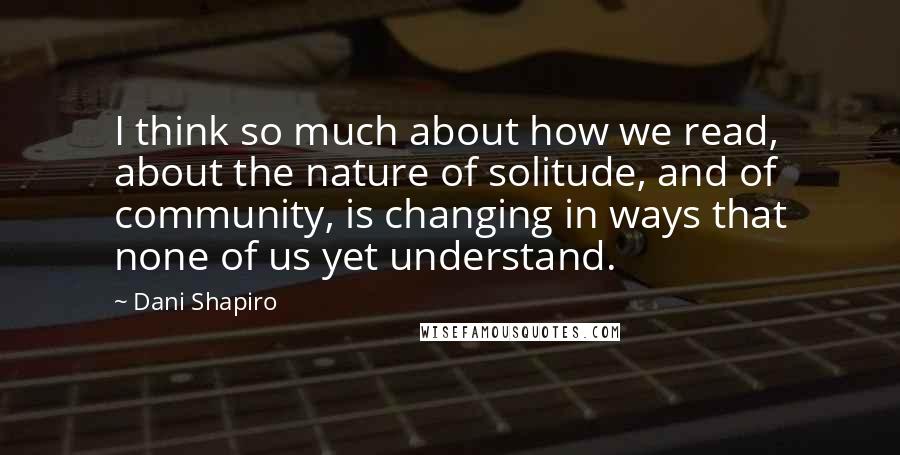 Dani Shapiro Quotes: I think so much about how we read, about the nature of solitude, and of community, is changing in ways that none of us yet understand.