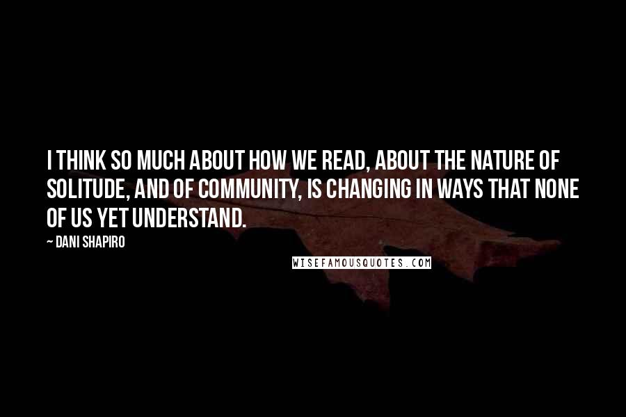 Dani Shapiro Quotes: I think so much about how we read, about the nature of solitude, and of community, is changing in ways that none of us yet understand.