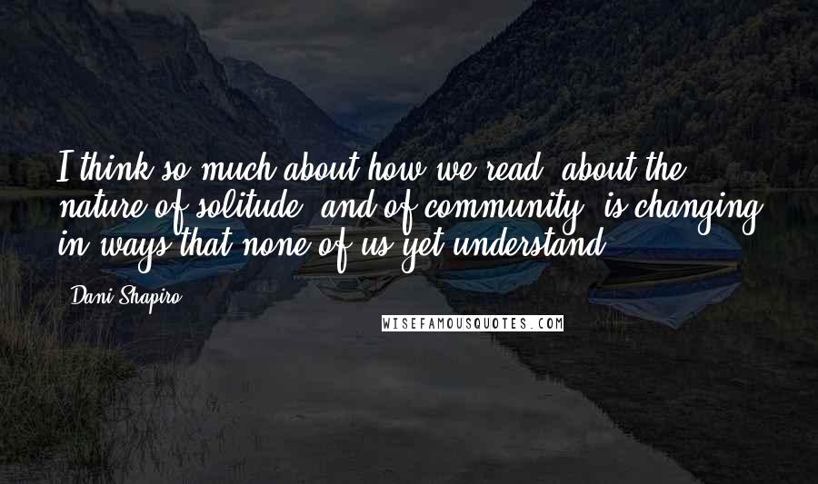 Dani Shapiro Quotes: I think so much about how we read, about the nature of solitude, and of community, is changing in ways that none of us yet understand.