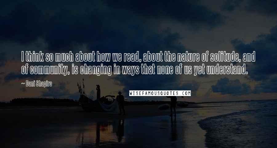Dani Shapiro Quotes: I think so much about how we read, about the nature of solitude, and of community, is changing in ways that none of us yet understand.