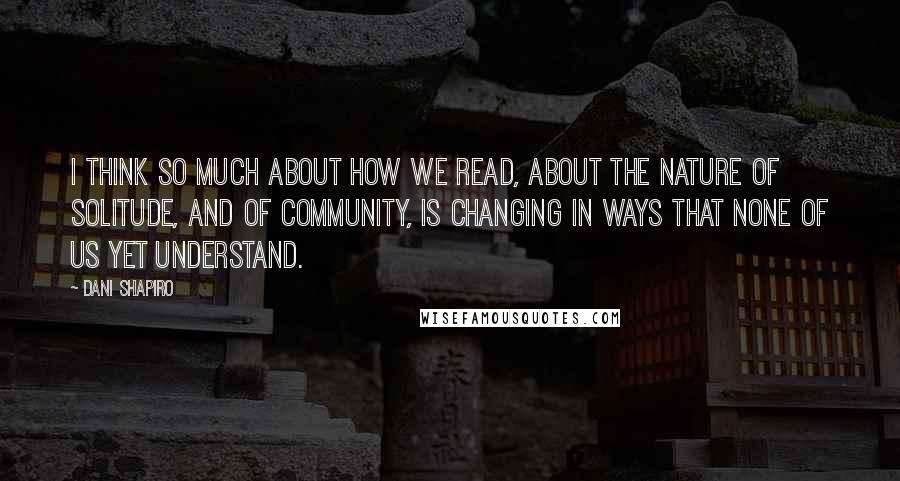 Dani Shapiro Quotes: I think so much about how we read, about the nature of solitude, and of community, is changing in ways that none of us yet understand.