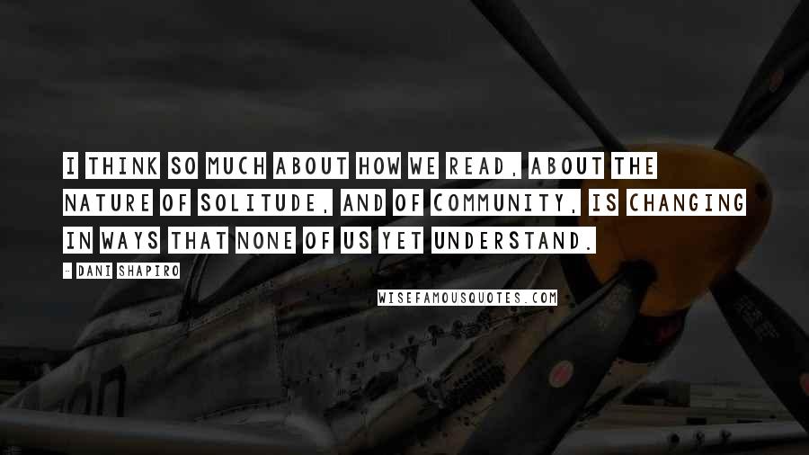 Dani Shapiro Quotes: I think so much about how we read, about the nature of solitude, and of community, is changing in ways that none of us yet understand.