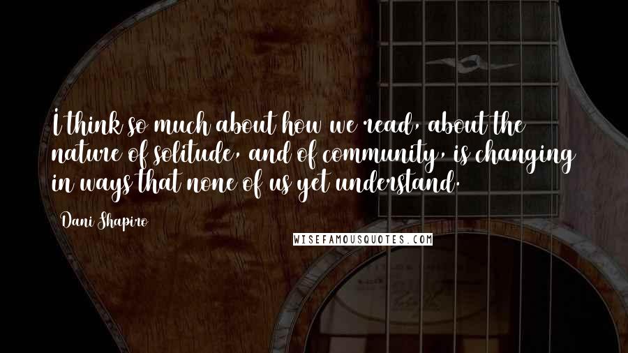 Dani Shapiro Quotes: I think so much about how we read, about the nature of solitude, and of community, is changing in ways that none of us yet understand.