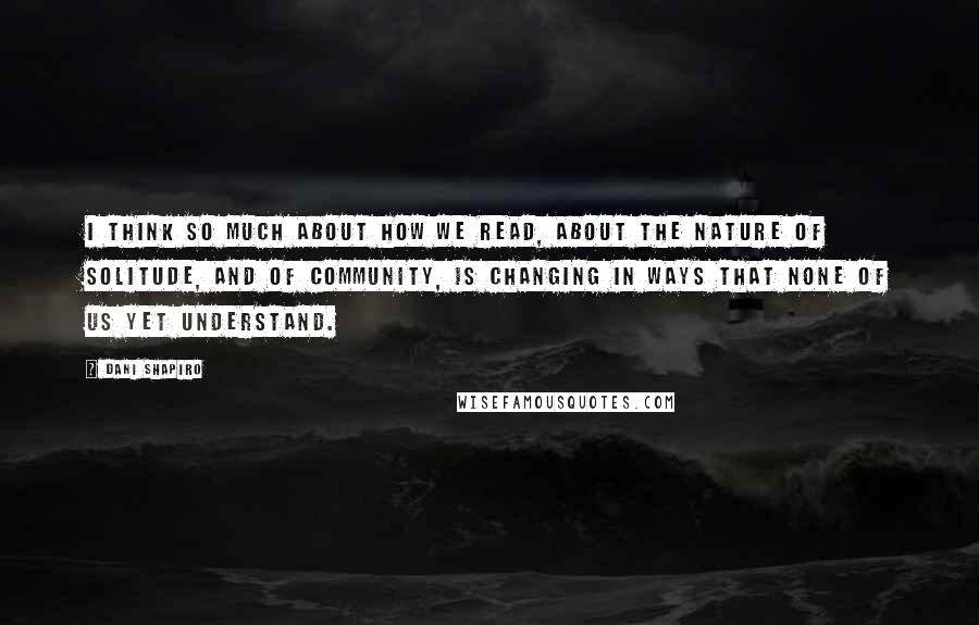 Dani Shapiro Quotes: I think so much about how we read, about the nature of solitude, and of community, is changing in ways that none of us yet understand.