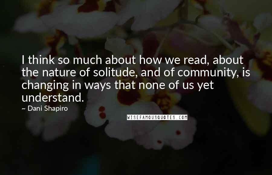 Dani Shapiro Quotes: I think so much about how we read, about the nature of solitude, and of community, is changing in ways that none of us yet understand.