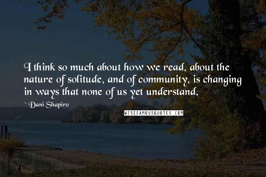 Dani Shapiro Quotes: I think so much about how we read, about the nature of solitude, and of community, is changing in ways that none of us yet understand.