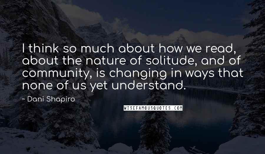 Dani Shapiro Quotes: I think so much about how we read, about the nature of solitude, and of community, is changing in ways that none of us yet understand.