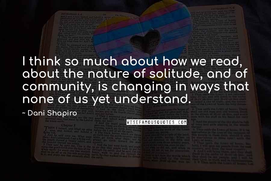 Dani Shapiro Quotes: I think so much about how we read, about the nature of solitude, and of community, is changing in ways that none of us yet understand.