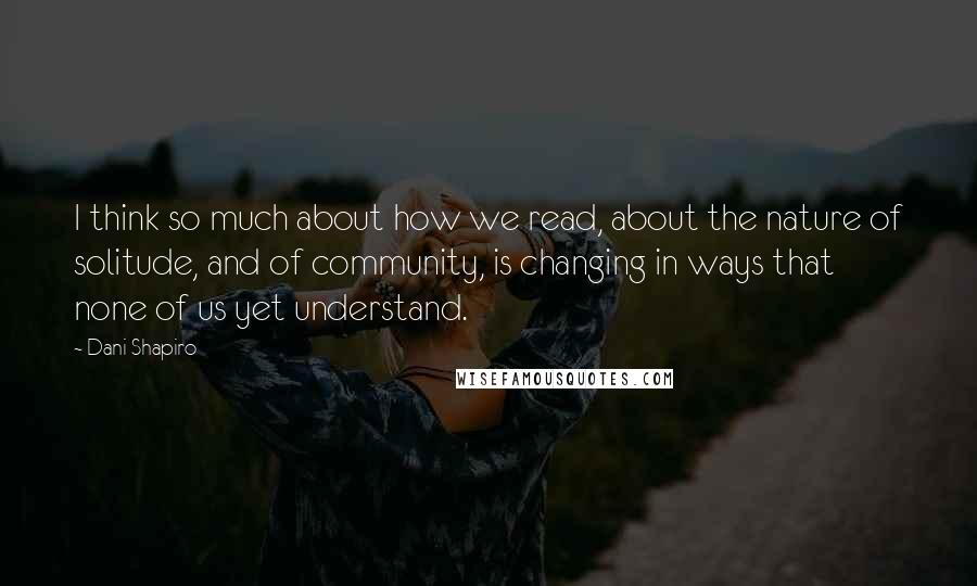 Dani Shapiro Quotes: I think so much about how we read, about the nature of solitude, and of community, is changing in ways that none of us yet understand.