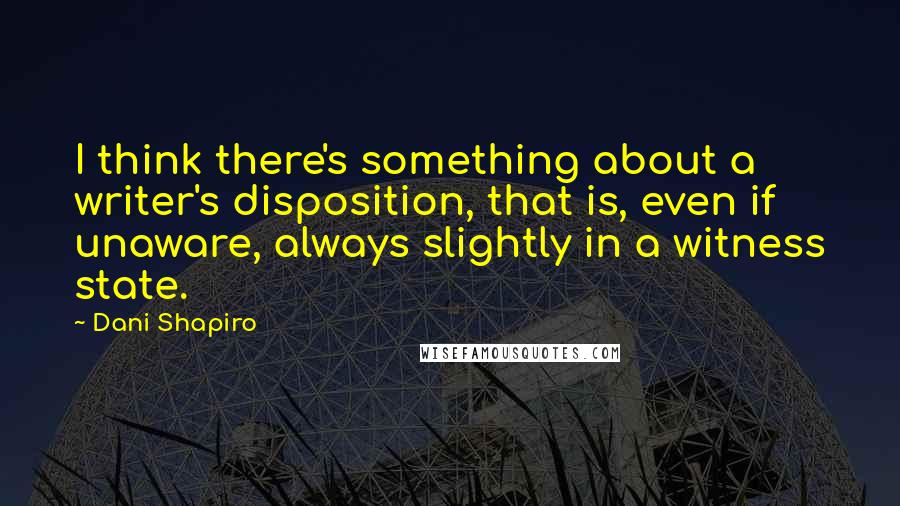 Dani Shapiro Quotes: I think there's something about a writer's disposition, that is, even if unaware, always slightly in a witness state.