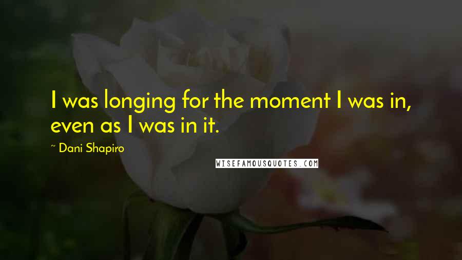 Dani Shapiro Quotes: I was longing for the moment I was in, even as I was in it.