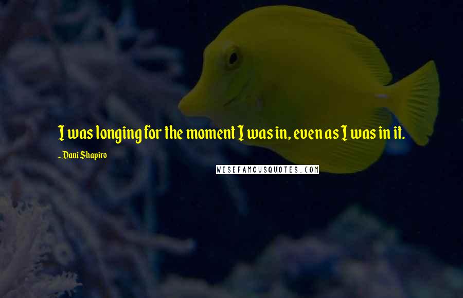Dani Shapiro Quotes: I was longing for the moment I was in, even as I was in it.