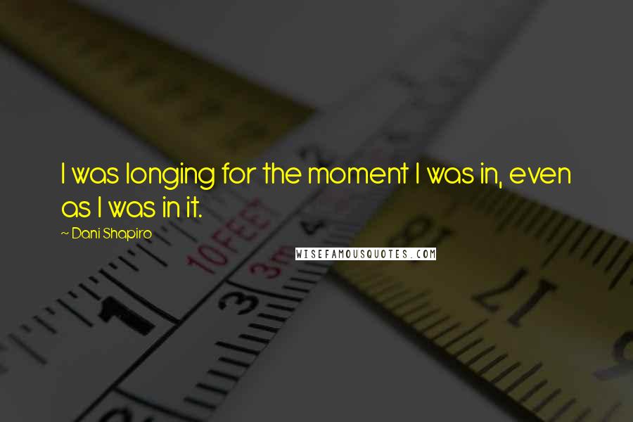 Dani Shapiro Quotes: I was longing for the moment I was in, even as I was in it.