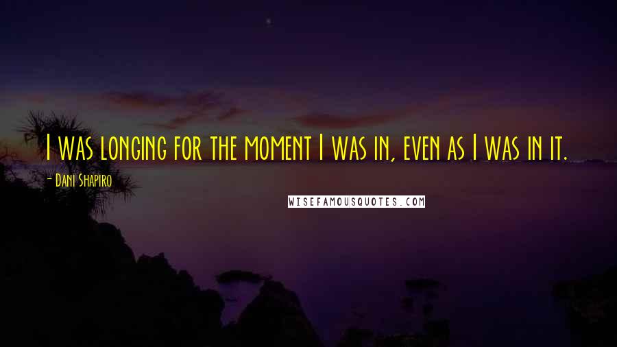 Dani Shapiro Quotes: I was longing for the moment I was in, even as I was in it.