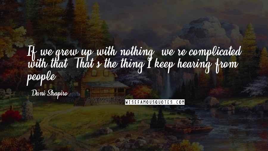 Dani Shapiro Quotes: If we grew up with nothing, we're complicated with that. That's the thing I keep hearing from people.