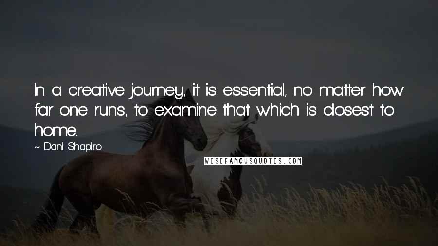 Dani Shapiro Quotes: In a creative journey, it is essential, no matter how far one runs, to examine that which is closest to home.