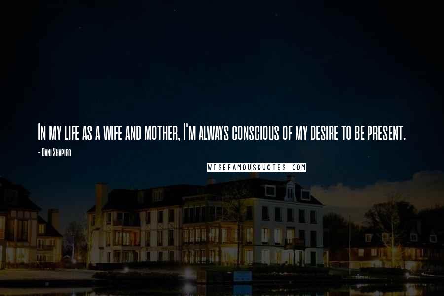 Dani Shapiro Quotes: In my life as a wife and mother, I'm always conscious of my desire to be present.