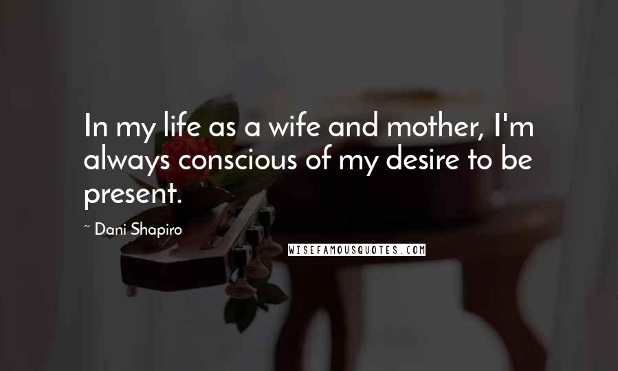 Dani Shapiro Quotes: In my life as a wife and mother, I'm always conscious of my desire to be present.
