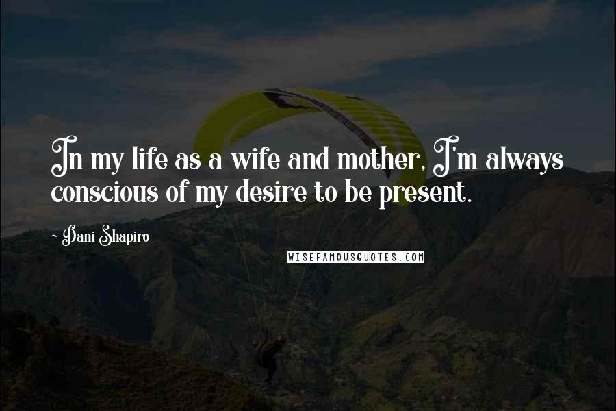 Dani Shapiro Quotes: In my life as a wife and mother, I'm always conscious of my desire to be present.