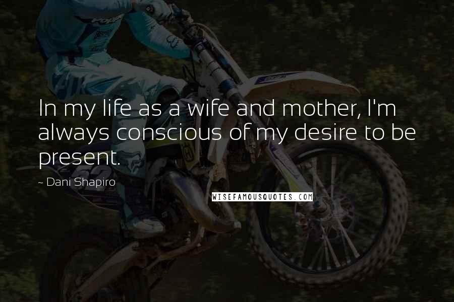 Dani Shapiro Quotes: In my life as a wife and mother, I'm always conscious of my desire to be present.