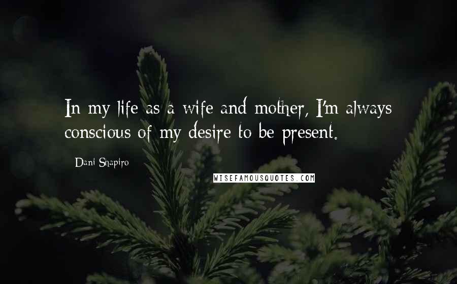 Dani Shapiro Quotes: In my life as a wife and mother, I'm always conscious of my desire to be present.
