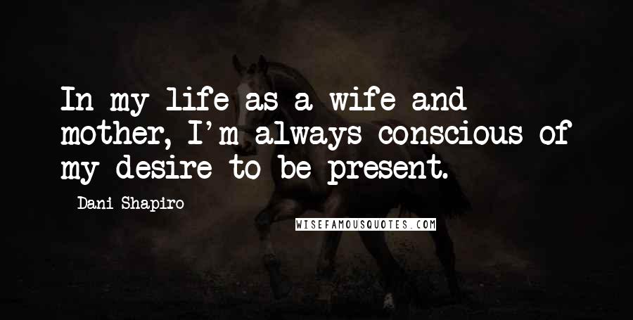Dani Shapiro Quotes: In my life as a wife and mother, I'm always conscious of my desire to be present.