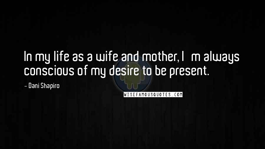 Dani Shapiro Quotes: In my life as a wife and mother, I'm always conscious of my desire to be present.
