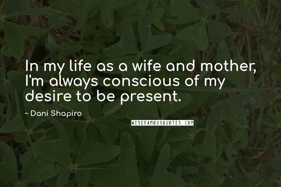 Dani Shapiro Quotes: In my life as a wife and mother, I'm always conscious of my desire to be present.