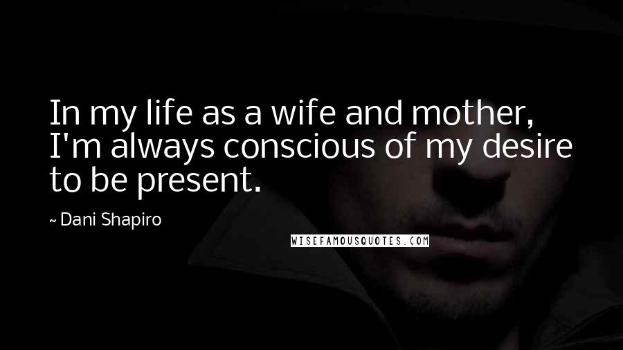 Dani Shapiro Quotes: In my life as a wife and mother, I'm always conscious of my desire to be present.