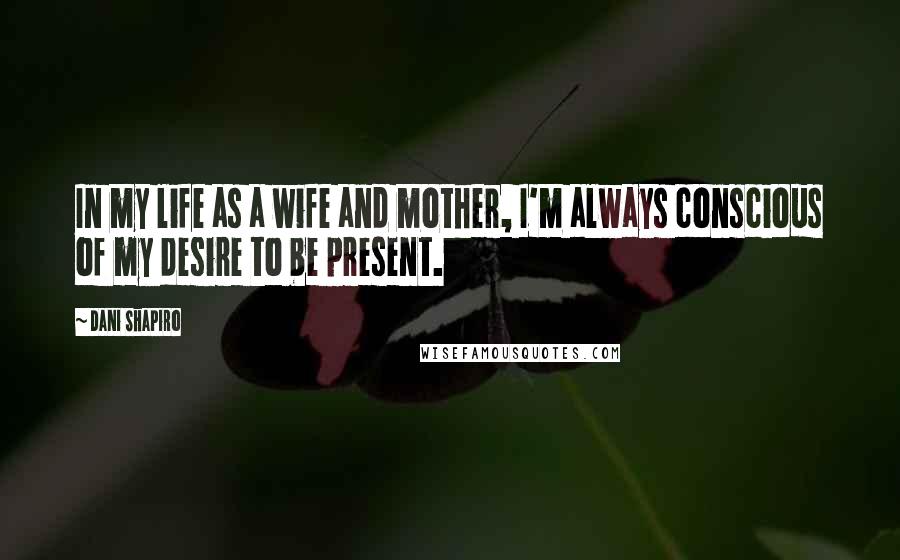 Dani Shapiro Quotes: In my life as a wife and mother, I'm always conscious of my desire to be present.