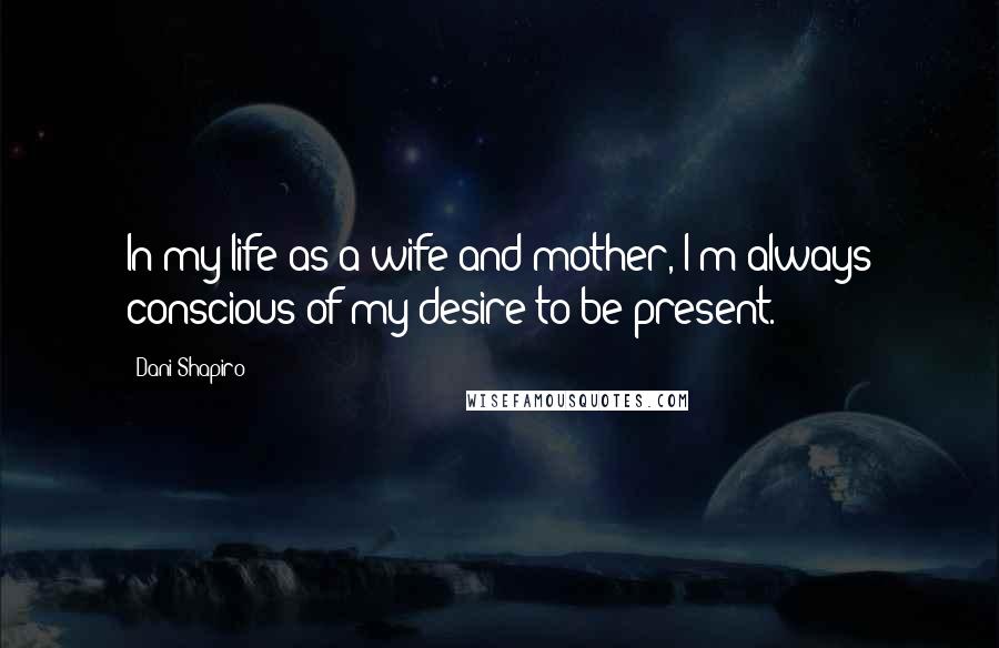 Dani Shapiro Quotes: In my life as a wife and mother, I'm always conscious of my desire to be present.