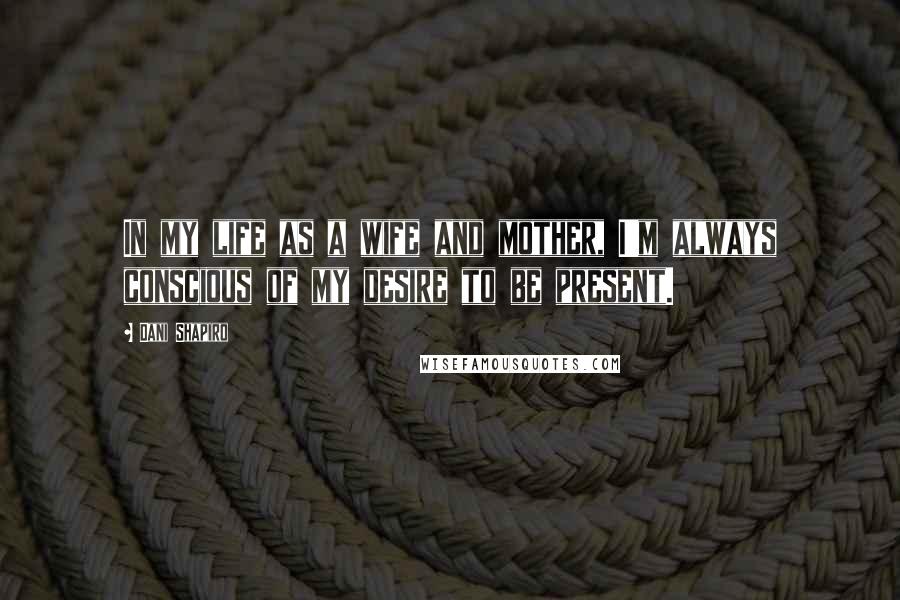 Dani Shapiro Quotes: In my life as a wife and mother, I'm always conscious of my desire to be present.