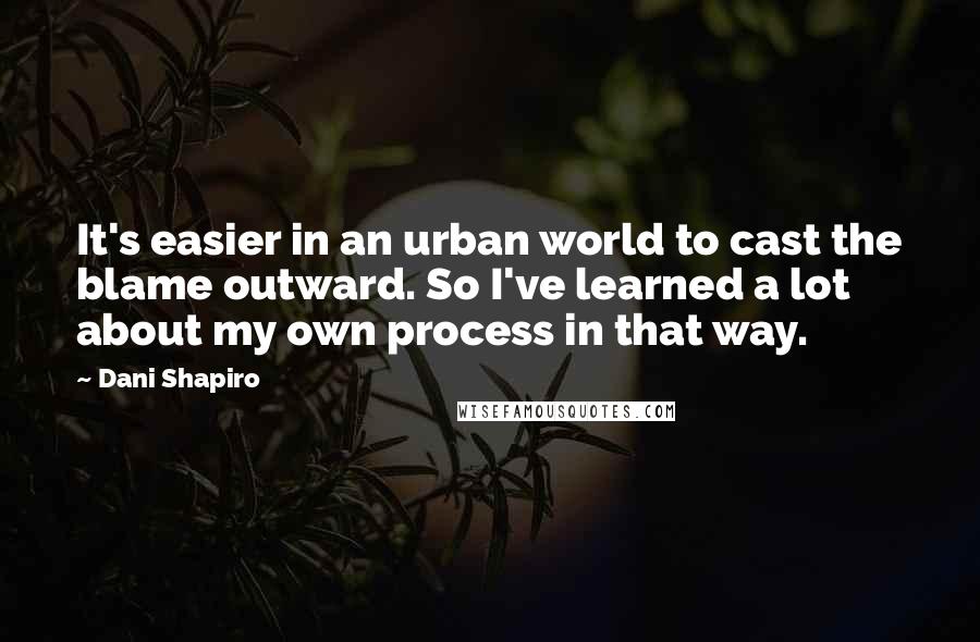 Dani Shapiro Quotes: It's easier in an urban world to cast the blame outward. So I've learned a lot about my own process in that way.