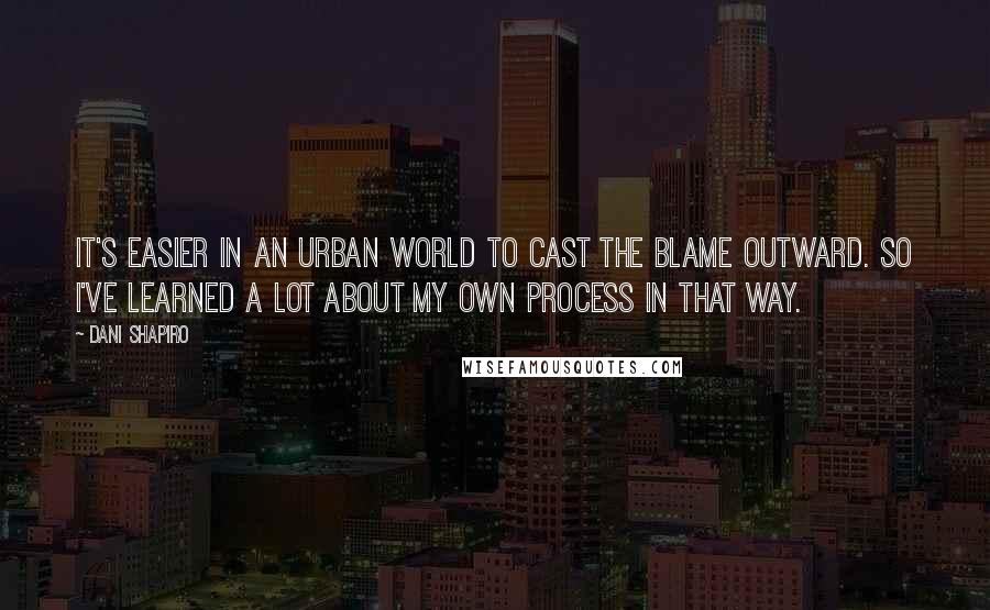 Dani Shapiro Quotes: It's easier in an urban world to cast the blame outward. So I've learned a lot about my own process in that way.