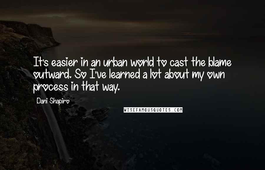 Dani Shapiro Quotes: It's easier in an urban world to cast the blame outward. So I've learned a lot about my own process in that way.