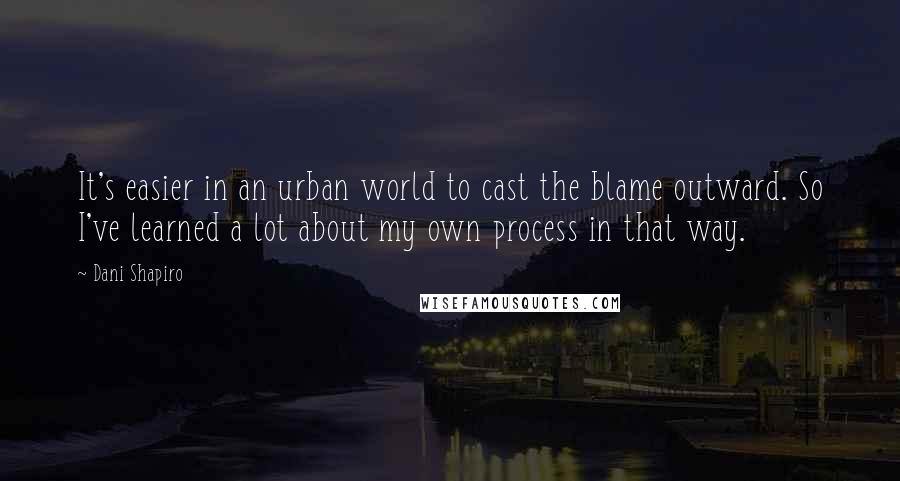 Dani Shapiro Quotes: It's easier in an urban world to cast the blame outward. So I've learned a lot about my own process in that way.