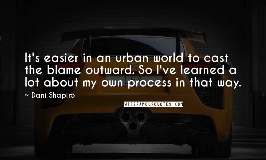 Dani Shapiro Quotes: It's easier in an urban world to cast the blame outward. So I've learned a lot about my own process in that way.