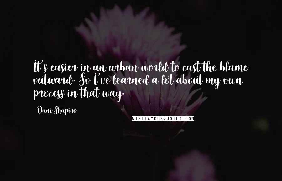 Dani Shapiro Quotes: It's easier in an urban world to cast the blame outward. So I've learned a lot about my own process in that way.