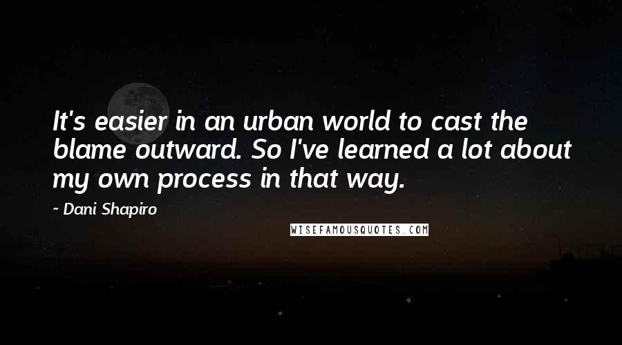 Dani Shapiro Quotes: It's easier in an urban world to cast the blame outward. So I've learned a lot about my own process in that way.