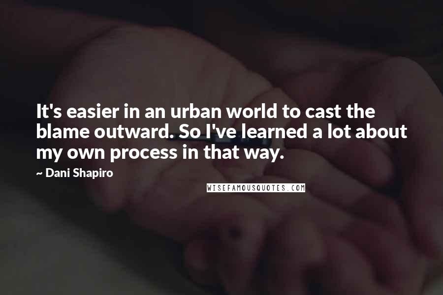 Dani Shapiro Quotes: It's easier in an urban world to cast the blame outward. So I've learned a lot about my own process in that way.