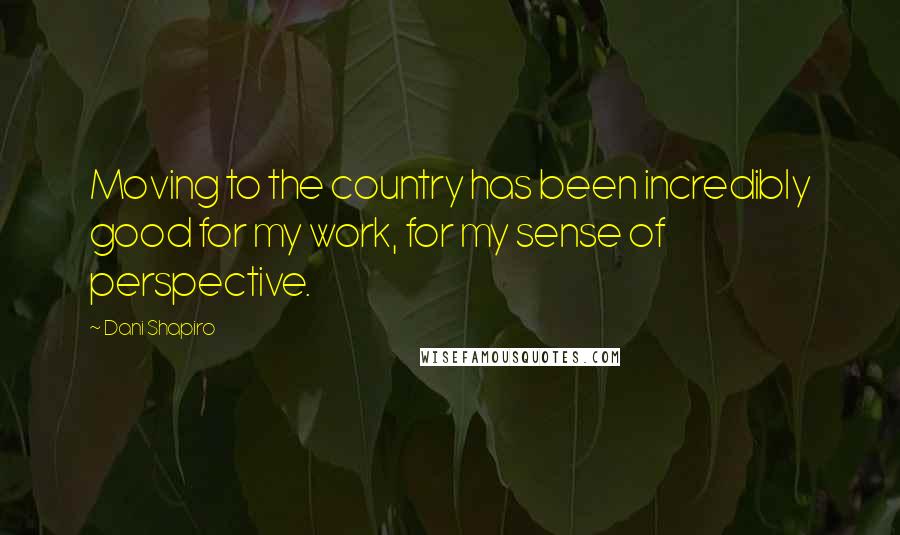 Dani Shapiro Quotes: Moving to the country has been incredibly good for my work, for my sense of perspective.