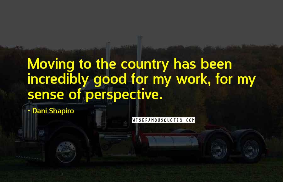 Dani Shapiro Quotes: Moving to the country has been incredibly good for my work, for my sense of perspective.