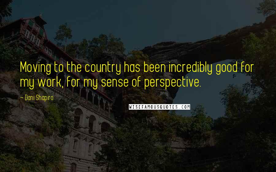 Dani Shapiro Quotes: Moving to the country has been incredibly good for my work, for my sense of perspective.