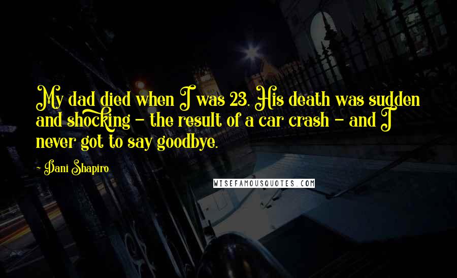 Dani Shapiro Quotes: My dad died when I was 23. His death was sudden and shocking - the result of a car crash - and I never got to say goodbye.