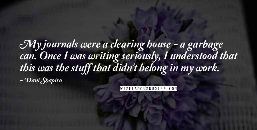 Dani Shapiro Quotes: My journals were a clearing house - a garbage can. Once I was writing seriously, I understood that this was the stuff that didn't belong in my work.