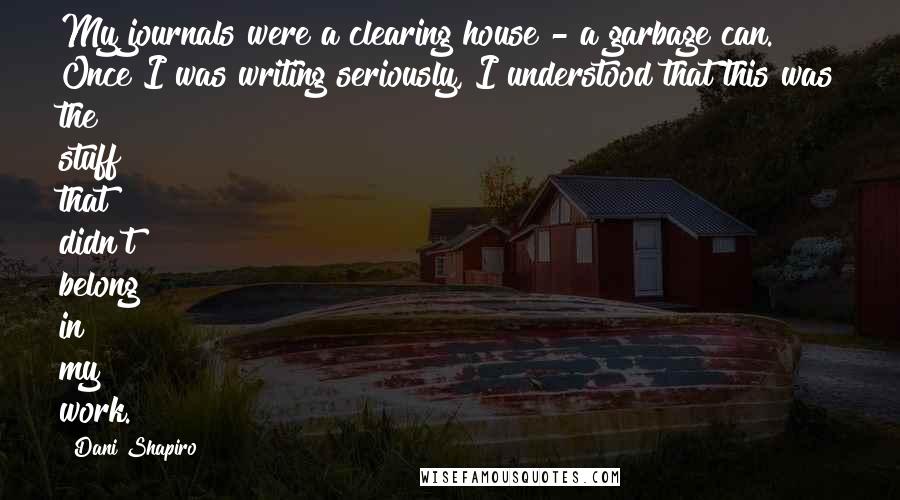 Dani Shapiro Quotes: My journals were a clearing house - a garbage can. Once I was writing seriously, I understood that this was the stuff that didn't belong in my work.