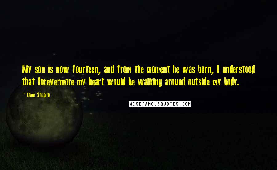 Dani Shapiro Quotes: My son is now fourteen, and from the moment he was born, I understood that forevermore my heart would be walking around outside my body.