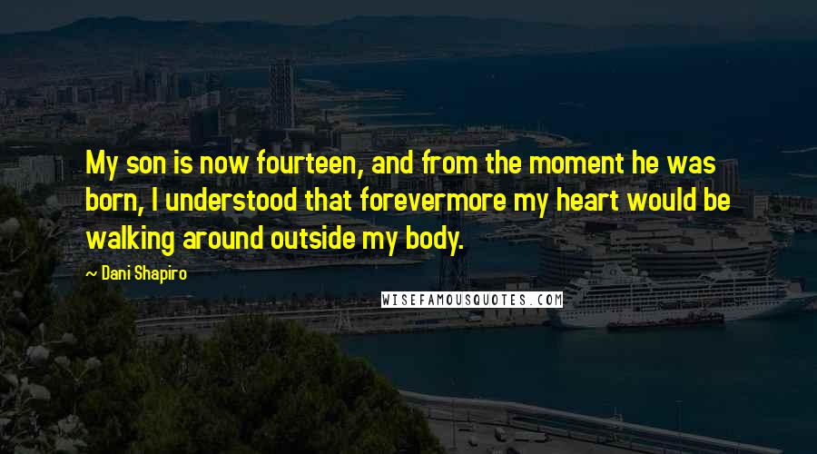 Dani Shapiro Quotes: My son is now fourteen, and from the moment he was born, I understood that forevermore my heart would be walking around outside my body.